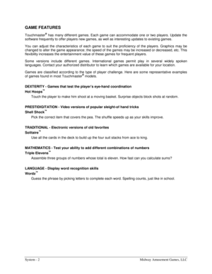 Page 22System - 2  Midway Amusement Games, LLC 
GAME FEATURES 
Touchmaster® has many different games. Each game can accommodate one or two players. Update the 
software frequently to offer players new games, as well as interesting updates to existing games. 
You can adjust the characteristics of each game to suit the proficiency of the players. Graphics may be 
changed to alter the game appearance; the speed of the games may be increased or decreased, etc. This 
flexibility increases the entertainment value of...