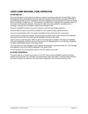 Page 23Touchmaster® Conversion Kit    System - 3 
VIDEO GAME MACHINE (VGM) OPERATION 
STARTING UP 
Each time the game is first turned on or power is restored, it executes code from the boot ROM. These 
self-diagnostic tests automatically verify and report the condition of the hardware and game EPROMs. If 
any individual test fails an error message for that test is displayed for three seconds or until any on-screen 
button is touched. If a fatal error (i.e., a touchscreen controller fault) is detected, the...