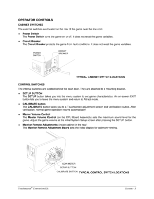 Page 25Touchmaster® Conversion Kit    System - 5 
OPERATOR CONTROLS 
CABINET SWITCHES 
The external switches are located on the rear of the game near the line cord.
 
♦ 
Power Switch 
The 
Power Switch turns the game on or off. It does not reset the game variables. 
♦ 
Circuit Breaker 
The 
Circuit Breaker protects the game from fault conditions. It does not reset the game variables. 
POWER
SWITCHCIRCUIT
BREAKER
TYPICAL CABINET SWITCH LOCATIONS 
CONTROL SWITCHES 
The internal switches are located behind the...