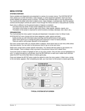 Page 26System - 6  Midway Amusement Games, LLC 
MENU SYSTEM 
SYSTEM OVERVIEW 
Game variables and diagnostics are presented in a series of on-screen menus. The SYSTEM SETUP 
menu allows you to enter information, make changes, or verify equipment operation. Each sub menu 
screen displays one specific group of choices. The detail menu presents data or runs the required test. 
You must be at the detail menu level to detect errors, make changes, or activate tests. Both the operator 
controls and the player controls...