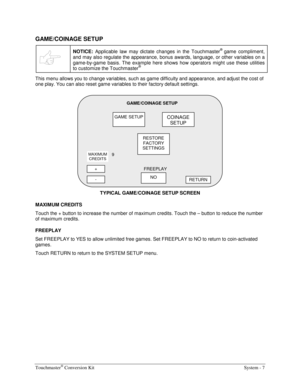 Page 27Touchmaster® Conversion Kit    System - 7 
GAME/COINAGE SETUP 
 
NOTICE: Applicable law may dictate changes in the Touchmaster® game compliment, 
and may also regulate the appearance, bonus awards, language, or other variables on a 
game-by-game basis. The example here shows how operators might use these utilities 
to customize the Touchmaster
® 
This menu allows you to change variables, such as game difficulty and appearance, and adjust the cost of 
one play. You can also reset game variables to their...