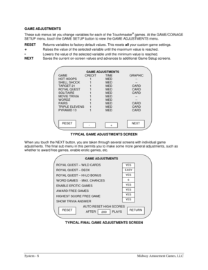 Page 28System - 8  Midway Amusement Games, LLC 
GAME ADJUSTMENTS  
These sub menus let you change variables for each of the Touchmaster
® games. At the GAME/COINAGE 
SETUP menu, touch the GAME SETUP button to view the GAME ADJUSTMENTS menu. 
RESET 
Returns variables to factory default values. This resets all
 your custom game settings. 
+ Raises the value of the selected variable until the maximum value is reached. 
- Lowers the value of the selected variable until the minimum value is reached. 
NEXT 
Saves the...