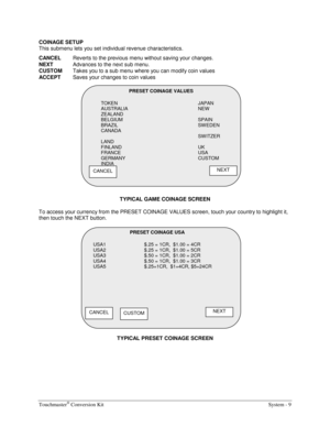 Page 29Touchmaster® Conversion Kit    System - 9 
COINAGE SETUP 
This submenu lets you set individual revenue characteristics. 
CANCEL
  Reverts to the previous menu without saving your changes. 
NEXT 
Advances to the next sub menu. 
CUSTOM 
Takes you to a sub menu where you can modify coin values 
ACCEPT 
Saves your changes to coin values 
 
TYPICAL GAME COINAGE SCREEN 
To access your currency from the PRESET COINAGE VALUES screen, touch your country to highlight it, 
then touch the NEXT button. 
TYPICAL...