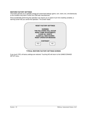 Page 30System - 10  Midway Amusement Games, LLC 
RESTORE FACTORY SETTINGS 
This button permits you to globally change all customized settings (game, coin, name, etc.) simultaneously 
to the condition they were in when the VGM was manufactured.. 
Since accidentally performing this operation can require you to spend much time resetting variables, a 
warning screen lets you cancel this operation. The screen reads: 
TYPICAL RESTORE FACTORY SETTINGS SCREEN 
If you touch YES, all factory settings are restored....