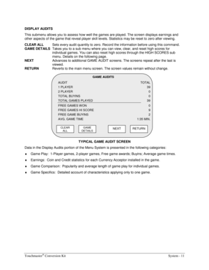 Page 31Touchmaster® Conversion Kit    System - 11 
DISPLAY AUDITS 
This submenu allows you to assess how well the games are played. The screen displays earnings and 
other aspects of the game that reveal player skill levels. Statistics may be reset to zero after viewing. 
CLEAR ALL
  Sets every audit quantity to zero. Record the information before using this command. 
GAME DETAILS
  Takes you to a sub menu where you can view, clear, and reset high scores for 
individual games. You can also reset high scores...