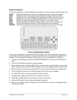 Page 33Touchmaster® Conversion Kit    System - 13 
OPERATOR MESSAGE 
The game can display an on-screen message to draw attention, announce contests, welcome players, etc. 
CLEAR
  Deletes all characters from the screen simultaneously. Use it to erase old messages. 
BKGD
  Changes the color of the background area behind the message. Provides contrast. 
TEXT
  Changes the color of the message. Each message line can be another color if you like. 
VIEW
  Displays how your finished message will appear before it is...