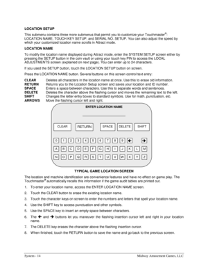 Page 34System - 14  Midway Amusement Games, LLC 
LOCATION SETUP 
This submenu contains three more submenus that permit you to customize your Touchmaster
®: 
LOCATION NAME, TOUCH KEY SETUP, and SERIAL NO. SETUP. You can also adjust the speed by 
which your customized location name scrolls in Attract mode. 
LOCATION NAME 
To modify the location name displayed during Attract mode, enter the SYSTEM SETUP screen either by 
pressing the SETUP button in the coin vault or using your touch key PIN to access the LOCAL...