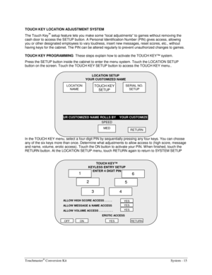 Page 35Touchmaster® Conversion Kit    System - 15 
TOUCH KEY LOCATION ADJUSTMENT SYSTEM 
The Touch Key
™ setup feature lets you make some “local adjustments” to games without removing the 
cash door to access the SETUP button. A Personal Identification Number (PIN) gives access, allowing 
you or other designated employees to vary loudness, insert new messages, reset scores, etc., without 
having keys for the cabinet. The PIN can be altered regularly to prevent unauthorized changes to games. 
TOUCH KEY...