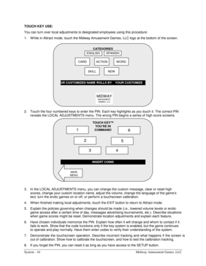 Page 36System - 16  Midway Amusement Games, LLC 
TOUCH KEY USE: 
You can turn over local adjustments to designated employees using this procedure: 
1.  W hile in Attract mode, touch the Midway Amusement Games, LLC logo at the bottom of the screen. 
 
2.  Touch the four numbered keys to enter the PIN. Each key highlights as you touch it. The correct PIN  
reveals the LOCAL ADJUSTMENTS menu. The wrong PIN begins a series of high score screens. 
 
3.  In the LOCAL ADJUSTMENTS menu, you can change the custom...