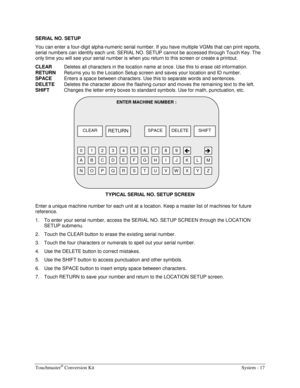 Page 37Touchmaster® Conversion Kit    System - 17 
SERIAL NO. SETUP 
You can enter a four-digit alpha-numeric serial number. If you have multiple VGMs that can print reports, 
serial numbers can identify each unit. SERIAL NO. SETUP cannot be accessed through Touch Key. The 
only time you will see your serial number is when you return to this screen or create a printout. 
CLEAR
  Deletes all characters in the location name at once. Use this to erase old information. 
RETURN 
Returns you to the Location Setup...