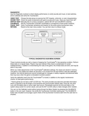 Page 38System - 18  Midway Amusement Games, LLC 
DIAGNOSTIC 
Use the Diagnostic routines to check display performance, to verify sounds and music, to test switches, 
and to calibrate and verify the Touchscreen. 
VIDEO TEST 
Choose this test group to examine the CRT linearity, uniformity, or color characteristics. 
SOUND TEST 
Check the audio components with game sounds and music. Have you heard them all? 
SWITCH TEST 
Manually test of currency acceptors, cabinet SETUP and CALIBRATE switches. 
CALIBRATE 
Set the...