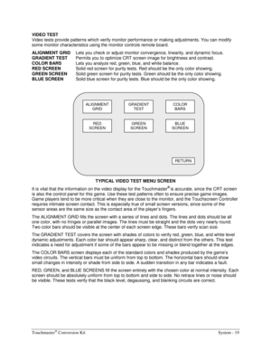 Page 39Touchmaster® Conversion Kit    System - 19 
VIDEO TEST 
Video tests provide patterns which verify monitor performance or making adjustments. You can modify 
some monitor characteristics using the monitor controls remote board. 
ALIGNMENT GRID 
Lets you check or adjust monitor convergence, linearity, and dynamic focus. 
GRADIENT TEST 
Permits you to optimize CRT screen image for brightness and contrast. 
COLOR BARS 
Lets you analyze red, green, blue, and white balance. 
RED SCREEN 
Solid red screen for...