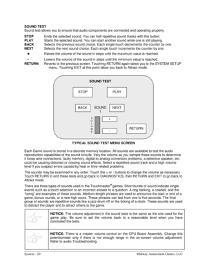 Page 40System - 20  Midway Amusement Games, LLC 
SOUND TEST 
Sound test allows you to ensure that audio components are connected and operating properly. 
STOP
  Ends the selected sound. You can halt repetitive sound tracks with this button. 
PLAY
  Starts the selected sound. You can start another sound while one is still playing. 
BACK
  Selects the previous sound choice. Each single touch decrements the counter by one. 
NEXT
  Selects the next sound choice. Each single touch increments the counter by one....