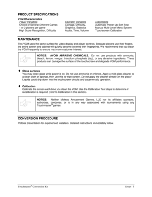 Page 5Touchmaster® Conversion Kit    Setup - 3 
PRODUCT SPECIFICATIONS 
VGM Characteristics 
Player Variables
 
Choice of Several Different Games 
1 or 2 players per game 
High Score Recognition, Difficulty Operator Variables 
Coinage, Difficulty, 
Graphics, Statistics 
Audits, Time, Volume Diagnostics 
Automatic Power-Up Self-Test 
Manual Multi-Level Menu System 
Touchscreen Calibration 
 
MAINTENANCE 
This VGM uses the same surface for video display and player controls. Because players use their fingers,...