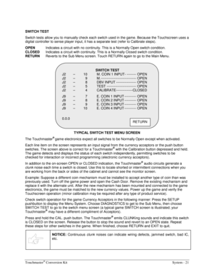 Page 41Touchmaster® Conversion Kit    System - 21 
 
SWITCH TEST 
Switch tests allow you to manually check each switch used in the game. Because the Touchscreen uses a 
digital controller to sense player input, it has a separate test (refer to Calibrate steps). 
OPEN 
Indicates a circuit with no continuity. This is a Normally Open switch condition. 
CLOSED 
Indicates a circuit with continuity. This is a Normally Closed switch condition. 
RETURN
  Reverts to the Sub Menu screen. Touch RETURN again to go to the...