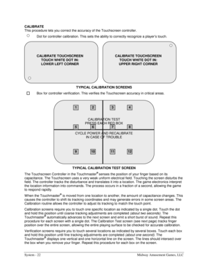 Page 42System - 22  Midway Amusement Games, LLC 
CALIBRATE 
This procedure lets you correct the accuracy of the Touchscreen controller. 
  Dot for controller calibration. This sets the ability to correctly recognize a player’s touch. 
TYPICAL CALIBRATION SCREENS 
  Box for controller verification. This verifies the Touchscreen accuracy in critical areas. 
TYPICAL CALIBRATION TEST SCREEN 
The Touchscreen Controller in the Touchmaster
® senses the position of your finger based on its 
capacitance. The Touchscreen...