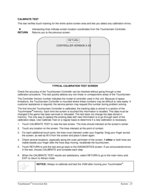 Page 43Touchmaster® Conversion Kit    System - 23 
CALIBRATE TEST 
This test verifies touch tracking for the entire active screen area and lets you detect any calibration errors. 
 +  Intersecting lines indicate screen location coordinates from the Touchscreen Controller. 
RETURN
  Returns you to the previous screen. 
 
TYPICAL CALIBRATION TEST SCREEN
 
Check the accuracy of the Touchscreen Controller can be checked without going through a new 
calibration procedure. This test quickly detects any non-linear or...