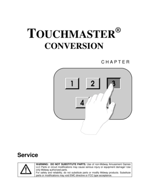 Page 45TOUCHMASTER
®
 
CONVERSION 
CHAPTER 
 
Service 
 WARNING:  DO NOT SUBSTITUTE PARTS. 
Use of non-Midway Amusement Games 
LLC Parts or circuit modifications may cause serious injury or equipment damage! Use 
only Midway authorized parts. 
For safety and reliability, do not substitute parts or modify Midway products. Substitute 
parts or modifications may void EMC directive or FCC type acceptance. 
123
54
3 