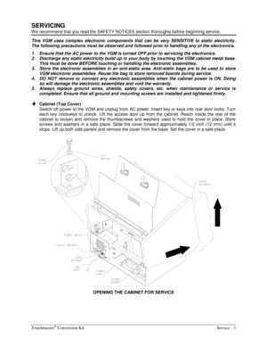 Page 47Touchmaster® Conversion Kit    Service - 3 
SERVICING 
W e recommend that you read the SAFETY NOTICES section thoroughly before beginning service. 
This VGM uses complex electronic components that can be very SENSITIVE to static electricity. 
The following precautions must be observed and followed prior to handling any of the electronics. 
1.  Ensure that the AC power to the VGM is turned OFF prior to servicing the electronics. 
2.  Discharge any static electricity build up in your body by touching the...