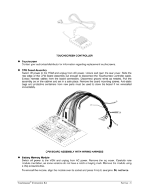 Page 49Touchmaster® Conversion Kit    Service - 5 
 
TOUCHSCREEN CONTROLLER 
♦ Touchscreen 
Contact your authorized distributor for information regarding replacement touchscreens. 
♦ CPU Board Assembly 
Switch off power to the VGM and unplug from AC power. Unlock and open the rear cover. Slide the 
rear edge of the CPU Board Assembly out enough to disconnect the Touchscreen Controller cable. 
Extract harness cables from the board connectors. Disconnect ground wires as needed. Pull the 
assembly out of the...