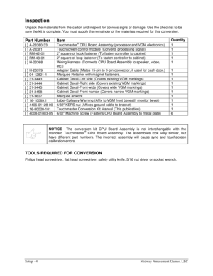 Page 6Setup - 4  Midway Amusement Games, LLC 
Inspection 
Unpack the materials from the carton and inspect for obvious signs of damage. Use the checklist to be 
sure the kit is complete. You must supply the remainder of the materials required for this conversion. 
Part Number 
Item Quantity
 
[ ] 
A-23380-33 Touchmaster® CPU Board Assembly (processor and VGM electronics)  1 
[ ] 
A-23381 Touchscreen control module (Converts processing signal)  1 
[ ] 
RM-42-01 2” square of hook fastener (To fasten controller...