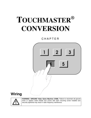 Page 51TOUCHMASTER
®
 
CONVERSION 
CHAPTER 
 
Wiring 
 
WARNING: GROUND Video Game Machine (VGM). Failure to reconnect all ground 
wires or replace metal shields and covers with each mounting screw installed and 
securely tightened may result in radio frequency interference.
 
123
544 