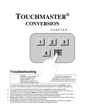 Page 57TOUCHMASTER
®
 
CONVERSION 
CHAPTER 
 
Troubleshooting 
 NOTICE :  
The conversion kit         CPU Board Assembly is not 
interchangeable with the       standard Touchmaster
® CPU 
Board Assembly. The     assemblies look very similar but have 
different part numbers. The   incorrect assembly will cause sync and 
touchscreen calibration errors. 
This Video Game Machine (VGM) uses complex electronic components that are sensitive 
to static 
electricity. The following precautions must be observed and...