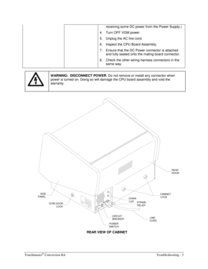 Page 59Touchmaster® Conversion Kit    Troubleshooting - 3 
receiving some DC power from the Power Supply.) 
4.  Turn OFF VGM power. 
5.  Unplug the AC line cord. 
6.  Inspect the CPU Board Assembly. 
7.  Ensure that the DC Power connector is attached 
and fully seated onto the mating board connector. 
8.  Check the other wiring harness connectors in the 
same way. 
 
 WARNING:  DISCONNECT POWER. 
Do not remove or install any connector when 
power is turned on. Doing so will damage the CPU board assembly and...