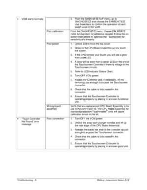 Page 64Troubleshooting - 8    Midway Amusement Games, LLC 
• 
VGM starts normally. 3.  From the SYSTEM SETUP menu, go to 
DIAGNOSTICS and choose the SW ITCH TEST. 
Use these tests to confirm the operation of each 
switch used in the VGM. 
  Poor calibration  From the DIAGNOSTIC menu, choose CALIBRATE 
(refer to Operation for additional details). Follow the on-
screen instructions to optimize the Touchscreen for 
sensitivity and linearity. 
  Poor power  1.  Unlock and remove the top cover. 
2.  Observe the CPU...