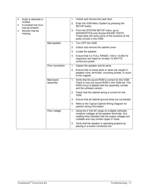 Page 67Touchmaster® Conversion Kit    Troubleshooting - 11 
• 
Audio is distorted or 
muffled. 
• 
A constant low hum 
may be present. 
• 
Sounds may be 
missing.   1.  Unlock and remove the cash door. 
2.  Enter the VGM Menu System by pressing the 
SETUP button. 
3.  From the SYSTEM SETUP menu, go to 
DIAGNOSTICS and choose SOUND TESTS. 
These tests will verify some of the functions of the 
audio circuits in this VGM. 
  Bad speaker  1.  Turn OFF the VGM. 
2.  Unlock and remove the cabinet cover. 
3.  Locate...
