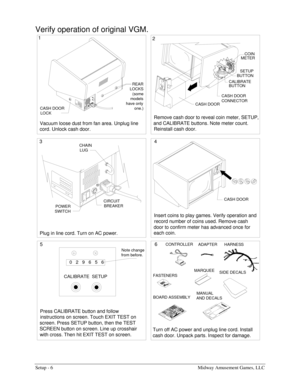 Page 8Setup - 6  Midway Amusement Games, LLC 
Verify operation of original VGM. 
CASH DOOR
CONTROLLER
ADAPTER
Insert coins to play games. Verify operation and 
record number of coins used. Remove cash 
door to confirm meter has advanced once for 
each coin.Remove cash door to reveal coin meter, SETUP, 
and CALIBRATE buttons. Note meter count. 
Reinstall cash door.
Turn off AC power and unplug line cord. Install 
cash door. Unpack parts. Inspect for damage. Press CALIBRATE button and follow 
instructions on...