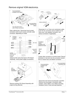 Page 9Touchmaster® Conversion Kit    Setup - 7 
Remove original VGM electronics. 
Locate video connector on monitor board. Record 
orientation of red wire into this connector (toward 
front or toward rear) and detach connector.
Remove existing CPU Board Assembly with 
original wiring attached.
Detach all DC wires that lead to CPU Board 
Assembly. Verify power supply connections.
Leave AC 
and FG 
wires 
attached. TYPICAL
POWER
SUPPLY
REAR 
OF 
UNIT
Open cabinet door. Disconnect touch screen 
connector and/or...