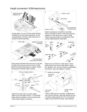 Page 10Setup - 8  Midway Amusement Games, LLC 
Install conversion VGM electronics. 
Orient board assembly with heat sink to front left 
of VGM. Point volume control to front of VGM. 
Slide CPU Board Assembly into cabinet. Attach 
touchscreen controller cable to board. 
Attach DC power wires to power supply. 
Attach touch controller wires to +12 and GND. 
Stow wiring and cables in front of security bar. 
Verify power supply connections.Snugly attach, but do not force wiring harness 
connectors into new board...