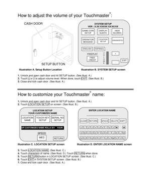 Page 2  
 
How to adjust the volume of your Touchmaster
®
: 
CALIBRATE    SETUP
SETUP BUTTON CASH DOOR 
  Illustration A. Setup Button Location  Illustration B. SYSTEM SETUP screen 
1. 
Unlock and open cash door and hit SETUP button. (See Illust. A.) 
2. 
Touch + or – to adjust volume level. W hen done, touch EXIT . (See Illust. B.) 
3.
 Close and lock cash door. (See Illust. A.) 
How to customize your Touchmaster
®
 name: 
1. 
Unlock and open cash door and hit SETUP button. (See Illust. A.) 
2. 
Touch...