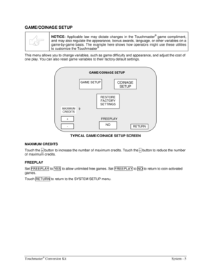 Page 21Touchmaster® Conversion Kit    System - 5 
GAME/COINAGE SETUP 
 
NOTICE: Applicable law may dictate changes in the Touchmaster® game compliment, 
and may also regulate the appearance, bonus awards, language, or other variables on a 
game-by-game basis. The example here shows how operators might use these utilities 
to customize the Touchmaster
® 
This menu allows you to change variables, such as game difficulty and appearance, and adjust the cost of 
one play. You can also reset game variables to their...