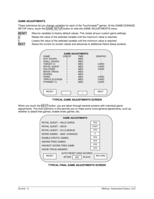 Page 22System - 6  Midway Amusement Games, LLC 
GAME ADJUSTMENTS  
These submenus let you change variables for each of the Touchmaster
® games. At the GAME/COINAGE 
SETUP menu, touch the GAME SETUP button to view the GAME ADJUSTMENTS menu. 
RESET  
Returns variables to factory default values. This resets all your custom game settings. 
+ Raises the value of the selected variable until the maximum value is reached. 
- Lowers the value of the selected variable until the minimum value is reached. 
NEXT  
Saves the...