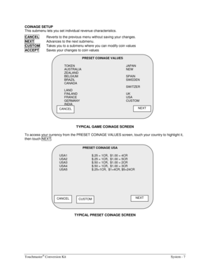 Page 23Touchmaster® Conversion Kit    System - 7 
COINAGE SETUP 
This submenu lets you set individual revenue characteristics. 
CANCEL
  Reverts to the previous menu without saving your changes. 
NEXT  
Advances to the next submenu. 
CUSTOM  
Takes you to a submenu where you can modify coin values 
ACCEPT  
Saves your changes to coin values 
 
TYPICAL GAME COINAGE SCREEN 
To access your currency from the PRESET COINAGE VALUES screen, touch your country to highlight it, 
then touch NEXT . 
TYPICAL PRESET COINAGE...