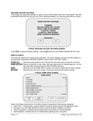 Page 24System - 8  Midway Amusement Games, LLC 
RESTORE FACTORY SETTINGS 
This changes all customized settings (i.e. game, coin) to their condition when the Touchmaster® was built. 
Accidentally doing this can cost you a lot of time resetting variables, so a warning screen lets you cancel. 
TYPICAL RESTORE FACTORY SETTINGS SCREEN 
Touch YES, to restore all factory settings. Touching NO  returns to the GAME/COINAGE SETUP menu. 
DISPLAY AUDITS 
This submenu allows you to assess game popularity. The screen...