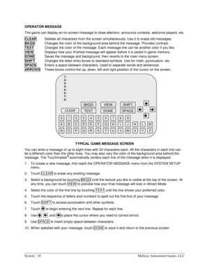 Page 26System - 10  Midway Amusement Games, LLC 
OPERATOR MESSAGE 
The game can display an on-screen message to draw attention, announce contests, welcome players, etc. 
CLEAR
  Deletes all characters from the screen simultaneously. Use it to erase old messages. 
BKGD
  Changes the color of the background area behind the message. Provides contrast. 
TEXT
  Changes the color of the message. Each message line can be another color if you like. 
VIEW
  Displays how your finished message will appear before it is...