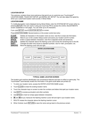 Page 27Touchmaster® Conversion Kit    System - 11 
LOCATION SETUP 
This submenu contains three more submenus that permit you to customize your Touchmaster
®: 
LOCATION NAME, TOUCH KEY SETUP, and SERIAL NO. SETUP. You can also adjust the speed by 
which your customized location name scrolls in Attract Mode. 
LOCATION NAME 
To modify the location name displayed during Attract Mode, enter the SYSTEM SETUP screen either by 
pressing SETUP in the coin vault or using your touch key PIN to access the LOCAL ADJUSTMENTS...