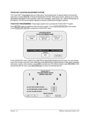 Page 28System - 12  Midway Amusement Games, LLC 
TOUCH KEY LOCATION ADJUSTMENT SYSTEM 
The Touch Key
™ setup feature lets you make some “local adjustments” to games without removing the 
cash door to access SETUP. A Personal Identification Number (PIN) gives access, allowing you or other 
designated employees to vary loudness, insert new messages, reset scores, etc., without having keys for 
the cabinet. The PIN can be altered regularly to prevent unauthorized changes to games. 
TOUCH KEY PROGRAMMING  
These...