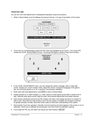 Page 29Touchmaster® Conversion Kit    System - 13 
TOUCH KEY USE: 
You can turn over local adjustments to designated employees using this procedure: 
1.  W hile in Attract Mode, touch the Midway Amusement Games, LLC logo at the bottom of the screen. 
 
2.  Touch the four numbered keys to enter the PIN. Each key highlights as you touch it. The correct PIN  
reveals the LOCAL ADJUSTMENTS menu. The wrong PIN begins a series of high score screens. 
 
3.  In the LOCAL ADJUSTMENTS menu, you can change the custom...