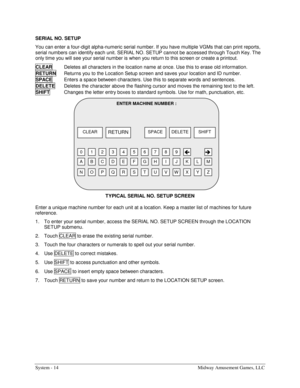 Page 30System - 14  Midway Amusement Games, LLC 
SERIAL NO. SETUP 
You can enter a four-digit alpha-numeric serial number. If you have multiple VGMs that can print reports, 
serial numbers can identify each unit. SERIAL NO. SETUP cannot be accessed through Touch Key. The 
only time you will see your serial number is when you return to this screen or create a printout. 
CLEAR
  Deletes all characters in the location name at once. Use this to erase old information. 
RETURN 
Returns you to the Location Setup...