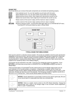 Page 33Touchmaster® Conversion Kit    System - 17 
SOUND TEST 
Sound test allows you to ensure that audio components are connected and operating properly. 
STOP
  Ends selected sound. You can halt repetitive sound tracks with this button. 
PLAY
  Starts selected sound. You can start another sound while one is still playing. 
BACK
  Selects previous sound choice. Each single touch decrements counter by one. 
NEXT
  Selects next sound choice. Each single touch increments the counter by one. 
  
+  Raises volume...