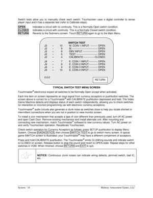 Page 34System - 18  Midway Amusement Games, LLC 
Switch tests allow you to manually check each switch. Touchscreen uses a digital controller to sense 
player input and it has a separate test (refer to Calibrate steps). 
OPEN  
Indicates a circuit with no continuity. This is a Normally Open switch condition. 
CLOSED 
Indicates a circuit with continuity. This is a Normally Closed switch condition. 
RETURN
  Reverts to the Submenu screen. Touch RETURN  again to go to the Main Menu. 
TYPICAL SWITCH TEST MENU SCREEN...