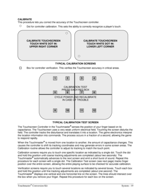 Page 35Touchmaster® Conversion Kit    System - 19 
CALIBRATE 
This procedure lets you correct the accuracy of the Touchscreen controller. 
  Dot for controller calibration. This sets the ability to correctly recognize a player’s touch. 
TYPICAL CALIBRATION SCREENS 
  Box for controller verification. This verifies the Touchscreen accuracy in critical areas. 
TYPICAL CALIBRATION TEST SCREEN 
The Touchscreen Controller in the Touchmaster
® senses the position of your finger based on its 
capacitance. The...