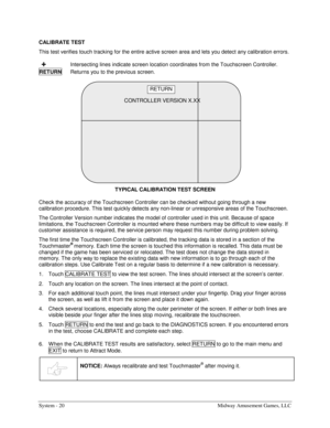 Page 36System - 20  Midway Amusement Games, LLC 
CALIBRATE TEST 
This test verifies touch tracking for the entire active screen area and lets you detect any calibration errors. 
 +  Intersecting lines indicate screen location coordinates from the Touchscreen Controller. 
RETURN
  Returns you to the previous screen. 
 
TYPICAL CALIBRATION TEST SCREEN
 
Check the accuracy of the Touchscreen Controller can be checked without going through a new 
calibration procedure. This test quickly detects any non-linear or...