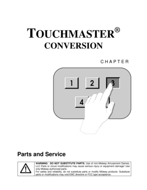 Page 37TOUCHMASTER
®
 
CONVERSION 
CHAPTER 
 
Parts and Service 
 WARNING:  DO NOT SUBSTITUTE PARTS. 
Use of non-Midway Amusement Games, 
LLC Parts or circuit modifications may cause serious injury or equipment damage! Use 
only Midway-authorized parts. 
For safety and reliability, do not substitute parts or modify Midway products. Substitute 
parts or modifications may void EMC directive or FCC type acceptance. 
123
54
3 