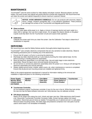 Page 39Touchmaster® Conversion Kit    Service - 3 
MAINTENANCE 
Touchmaster® uses the same surface for video display and player controls. Because players use their 
fingers, the entire screen and cabinet will quickly become covered with fingerprints. W e recommend that 
you clean the screen and cabinet frequently to ensure maximum customer interest. 
 NOTICE: AVOID ABRASIVE CHEMICALS. 
Do not use products with ammonia, bleach, 
lemon, vinegar, trisodium phosphate (tsp), or any abrasive ingredients. These...