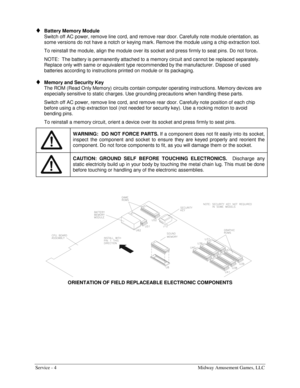 Page 40Service - 4  Midway Amusement Games, LLC 
♦ Battery Memory Module 
Switch off AC power, remove line cord, and remove rear door. Carefully note module orientation, as 
some versions do not have a notch or keying mark. Remove the module using a chip extraction tool. 
To reinstall the module, align the module over its socket and press firmly to seat pins. Do not force. 
NOTE:  The battery is permanently attached to a memory circuit and cannot be replaced separately. 
Replace only with same or equivalent...